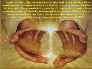 Chamado de partir o pão, porque Jesus usou este rito, parte de uma refeição judaica
quando como mestre do mesa ele abençoo...