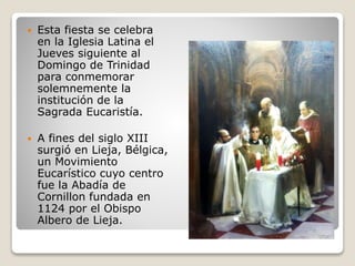  Esta fiesta se celebra
en la Iglesia Latina el
Jueves siguiente al
Domingo de Trinidad
para conmemorar
solemnemente la
institución de la
Sagrada Eucaristía.
 A fines del siglo XIII
surgió en Lieja, Bélgica,
un Movimiento
Eucarístico cuyo centro
fue la Abadía de
Cornillon fundada en
1124 por el Obispo
Albero de Lieja.
 