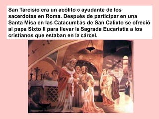 San Tarcisio era un acólito o ayudante de los
sacerdotes en Roma. Después de participar en una
Santa Misa en las Catacumbas de San Calixto se ofreció
al papa Sixto II para llevar la Sagrada Eucaristía a los
cristianos que estaban en la cárcel.
 