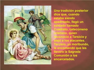 Una tradición posterior
dice que, cuando
estaba siendo
apedreado, llegó un
soldado llamado
Cuadrato, catecúmeno
cristiano, quien
reconoció a Tarsicio y
alejó a los atacantes.
Tarcisio, ya moribundo,
le encomendó que les
llevara la Sagrada
Comunión a los
encarcelados.
 