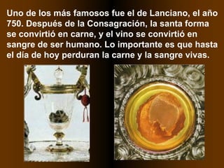 Uno de los más famosos fue el de Lanciano, el año
750. Después de la Consagración, la santa forma
se convirtió en carne, y el vino se convirtió en
sangre de ser humano. Lo importante es que hasta
el día de hoy perduran la carne y la sangre vivas.
 