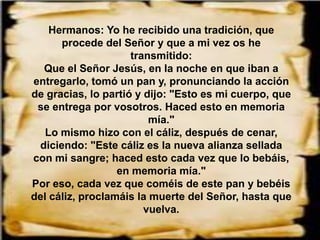 Hermanos: Yo he recibido una tradición, que
procede del Señor y que a mi vez os he
transmitido:
Que el Señor Jesús, en la noche en que iban a
entregarlo, tomó un pan y, pronunciando la acción
de gracias, lo partió y dijo: "Esto es mi cuerpo, que
se entrega por vosotros. Haced esto en memoria
mía."
Lo mismo hizo con el cáliz, después de cenar,
diciendo: "Este cáliz es la nueva alianza sellada
con mi sangre; haced esto cada vez que lo bebáis,
en memoria mía."
Por eso, cada vez que coméis de este pan y bebéis
del cáliz, proclamáis la muerte del Señor, hasta que
vuelva.
 
