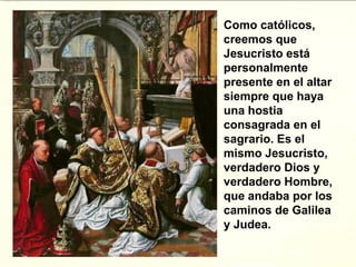 Como católicos,
creemos que
Jesucristo está
personalmente
presente en el altar
siempre que haya
una hostia
consagrada en el
sagrario. Es el
mismo Jesucristo,
verdadero Dios y
verdadero Hombre,
que andaba por los
caminos de Galilea
y Judea.
 
