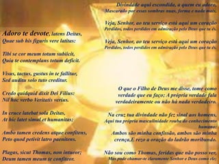 Adoro te devote, latens Deitas,
Quae sub his figuris vere latitas:
Tibi se cor meum totum subiicit,
Quia te contemplans totum deficit.
Visus, tactus, gustus in te fallitur,
Sed auditu solo tuto creditur.
Credo quidquid dixit Dei Filius:
Nil hoc verbo Veritatis verius.
In cruce latebat sola Deitas,
At hic latet simul et humanitas;
Ambo tamen credens atque confitens,
Peto quod petivit latro paenitens.
Plagas, sicut Thomas, non intueor;
Deum tamen meum te confiteor.
Divindade aqui escondida, a quem eu adoro,
Mascarado por essas sombras nuas, forma e nada mais,
Veja, Senhor, ao teu serviço está aqui um coração
Perdidos, todos perdidos em admiração pelo Deus que tu és.
Veja, Senhor, ao teu serviço está aqui um coração
Perdidos, todos perdidos em admiração pelo Deus que tu és.
O que o Filho de Deus me disse, tome como
verdade que eu faço; A própria verdade fala
verdadeiramente ou não há nada verdadeiro.
Na cruz tua divindade não fez sinal aos homens,
Aqui tua própria masculinidade rouba do conhecimento
humano:
Ambos são minha confissão, ambos são minha
crença,E rezo a oração do ladrão moribundo.
Não sou como Thomas, feridas que não posso ver,
Mas pode chamar-te claramente Senhor e Deus como ele;
 