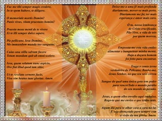 Fac me tibi semper magis credere,
In te spem habere, te diligere.
O memoriale mortis Domini!
Panis vivus, vitam praestans homini!
Praesta meae menti de te vivere
Et te illi semper dulce sapere.
Pie pellicane, Iesu Domine,
Me immundum munda tuo sanguine.
Cuius una stilla salvum facere
Totum mundum quit ab omni scelere.
Iesu, quem velatum nunc aspicio,
Oro fiat illud quod tam sitio;
Ut te revelata cernens facie,
Visu sim beatus tuae gloriae. Amen
Deixe-me a uma fé mais profunda
diariamente, mover-se mais perto,
Diariamente me faz ter mais
esperança e amor mais caro.
Ó tu, nossa lembrança
de Cristo crucificado,
Pão Vivo, a vida de nós
por quem morreu,
Empresta-me esta vida então:
alimentar e banquetear minha mente,
Haja a doçura homem
foi feito para encontrar.
Traga o conto terno
verdadeiro do Pelicano; Banhe-me,
Jesus Senhor, no que teu seio correu
Sangue do qual uma única gota tem poder
para vencerTodo o mundo perdão
do seu mundo de pecado.
Jesus, a quem olho envolto aqui embaixo,
Rogo-te que me envies o que tenho sede,
Algum dia para te olhar cara a cara na luz
E seja abençoado para sempre com
a visão da tua glória. Amen.
 