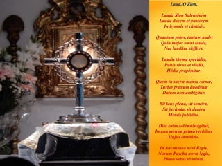 Laud, O Zion,
Lauda Sion Salvatórem
Lauda ducem et pastórem
In hymnis et cánticis.
Quantum potes, tantum aude:
Quia major omni laude,
Nec laudáre súfficis.
Laudis thema speciális,
Panis vivus et vitális,
Hódie propónitur.
Quem in sacræ mensa cœnæ,
Turbæ fratrum duodénæ
Datum non ambígitur.
Sit laus plena, sit sonóra,
Sit jucúnda, sit decóra
Mentis jubilátio.
Dies enim solémnis ágitur,
In qua mensæ prima recólitur
Hujus institútio.
In hac mensa novi Regis,
Novum Pascha novæ legis,
Phase vetus términat.
 