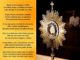 Agora o novo apaga o velho,
A verdade longe a sombra persegue,
A luz dissipa a escuridão da noite.
O que ele fez no jantar sentado,
Cristo ordenou que se repetisse,
Seu memorial nunca cessará:
E sua regra para a tomada de orientação,
Pão e vinho santificamos,
fazendo assim nosso sacrifício de paz.
Esta é a verdade que cada cristão aprende,
Pão em sua carne ele vira,
Ao seu precioso sangue o vinho:
A vista falhou, nem o pensamento concebe,
Mas uma fé destemida acredita,
Descansando em um poder divino.
Aqui abaixo desses sinais estão escondidos
Coisas inestimáveis para sentir proibidas;
Sinais, não coisas, são tudo o que vemos:
 