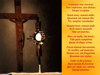 A suménte non concísus,
Non confráctus, non divísus:
Integer accípitur.
Sumit unus, sumunt mille:
Quantum isti, tantum ille:
Nec sumptus consúmitur.
Sumunt boni, sumunt mali:
Sorte tamen inæquáli,
Vitæ vel intéritus.
Mors est malis, vita bonis:
Vide paris sumptiónis
Quam sit dispar éxitus.
Fracto demum Sacraménto,
Ne vacílles, sed memento,
Tantum esse sub fragménto,
Quantum toto tégitur.
Nulla rei fit scissúra:
Signi tantum fit fractúra:
Qua nec status nec statúra
Signáti minúitur.
 