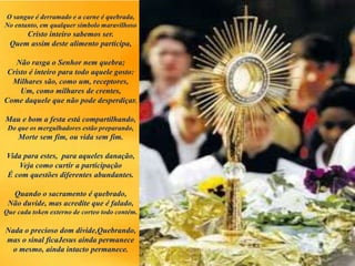 O sangue é derramado e a carne é quebrada,
No entanto, em qualquer símbolo maravilhoso
Cristo inteiro sabemos ser.
Quem assim deste alimento participa,
Não rasga o Senhor nem quebra;
Cristo é inteiro para todo aquele gosto:
Milhares são, como um, receptores,
Um, como milhares de crentes,
Come daquele que não pode desperdiçar.
Mau e bom a festa está compartilhando,
Do que os mergulhadores estão preparando,
Morte sem fim, ou vida sem fim.
Vida para estes, para aqueles danação,
Veja como curtir a participação
É com questões diferentes abundantes.
Quando o sacramento é quebrado,
Não duvide, mas acredite que é falado,
Que cada token externo de corteo todo contém.
Nada o precioso dom divide,Quebrando,
mas o sinal ficaJesus ainda permanece
o mesmo, ainda intacto permanece.
 