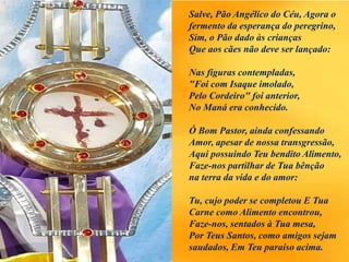 Salve, Pão Angélico do Céu, Agora o
fermento da esperança do peregrino,
Sim, o Pão dado às crianças
Que aos cães não deve ser lançado:
Nas figuras contempladas,
"Foi com Isaque imolado,
Pelo Cordeiro" foi anterior,
No Maná era conhecido.
Ó Bom Pastor, ainda confessando
Amor, apesar de nossa transgressão,
Aqui possuindo Teu bendito Alimento,
Faze-nos partilhar de Tua bênção
na terra da vida e do amor:
Tu, cujo poder se completou E Tua
Carne como Alimento encontrou,
Faze-nos, sentados à Tua mesa,
Por Teus Santos, como amigos sejam
saudados, Em Teu paraíso acima.
 