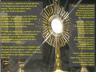 Pange, lingua, gloriosi
Córporis mystérium
Sanguinísque pretiósi,
Quem in mundi prétium
Fructus ventris generósi
Rex effúdit géntium.
Nobis datus, nobis natus
Ex intácta Vírgine,
Et in mundo conversátus,
Sparso verbi sémine,
Sui moras incolátus
Miro clausit órdine.
In supremæ nocte coenæ
Recumbens cum frátribus,
Observata lege plene
Cibis in legálibus,
Cibum turbæ duodenæ
Se dat súis mánibus.
Verbum caro, panem verum
Verbo carnem éfficit,
Fitque Sanguis Christi merum,
Et, si sensus déficit,
Ad firmandum cor sincerum
Sola fides súfficit.
Conta, língua, o mistério do Corpo glorioso
e do Sangue precioso, que, pelo preço do
mundo, fruto de um ventre nobre,
o Rei das Nações derramou.
Dado a nós, nascido para nós, da Virgem
intocada, e habitou no mundo depois que
a semente do Verbo foi espalhada.
Sua habitação acabou com os atrasos
com uma ordem maravilhosa.
Na noite da Última Ceia, reclinado com Seus
irmãos, uma vez que a Lei foi plenamente
observada com os alimentos prescritos,
como alimento para a multidão de Doze
Ele se dá com as mãos.
O Verbo como Carne torna o verdadeiro pão
em carne por uma palavra e o vinho se torna
o Sangue de Cristo. E se o sentido é deficiente
para fortalecer um coração sincero,
basta a fé.
 