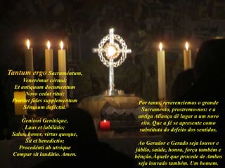 Tantum ergo Sacraméntum,
Venerémur cérnui:
Et antíquum documentum
Novo cedat rítui;
Præstet fides suppleméntum
Sénsuum deféctui.
Genitori Genitóque,
Laus et iubilátio;
Salus, honor, virtus quoque,
Sit et benedíctio;
Procedénti ab utróque
Compar sit laudátio. Amen.
Por tanto, reverenciemos o grande
Sacramento, prostremo-nos: e a
antiga Aliança dê lugar a um novo
rito. Que a fé se apresente como
substituta do defeito dos sentidos.
Ao Gerador e Gerado seja louvor e
júbilo, saúde, honra, força também e
bênção.Àquele que procede de Ambos
seja louvado também. Um homem.
 