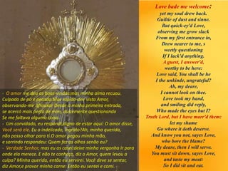 Love bade me welcome:
yet my soul drew back.
Guiltie of dust and sinne.
But quick-ey'd Love,
observing me grow slack
From my first entrance in,
Drew nearer to me, s
weetly questioning
If I lack'd anything.
A guest, I answer'd,
worthy to be here:
Love said, You shall be he
I the unkinde, ungrateful?
Ah, my deare,
I cannot look on thee.
Love took my hand,
and smiling did reply,
Who made the eyes but I?
Truth Lord, but I have marr'd them:
let my shame
Go where it doth deserve.
And know you not, sayes Love,
who bore the blame?
My deare, then I will serve.
You must sit down, sayes Love,
and taste my meat:
So I did sit and eat.
- O amor me deu as boas-vindas:mas minha alma recuou.
Culpado de pó e pecado.Mas rápido-dee vista Amor,
observando-me afrouxar Desde a minha primeira entrada,
se acercó mais perto de mim, dulcemente questionando
Se me faltava alguma coisa.
- Um convidado, eu respondi,digno de estar aqui: O amor disse,
Você será ele. Eu o indelicado, ingrato?Ah, minha querida,
não posso olhar para ti.O amor pegou minha mão,
e sorrindo respondeu: Quem fez os olhos senão eu?
- Verdade Senhor, mas eu os casei:deixe minha vergonha Ir para
onde ela merece. E não te conheço, diz o Amor, quem levou a
culpa? Minha querida, então eu servirei. Você deve se sentar,
diz Amor,e provar minha carne: Então eu sentei e comi.
 