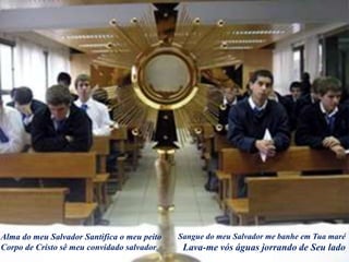 Alma do meu Salvador Santifica o meu peito
Corpo de Cristo sê meu convidado salvador
Sangue do meu Salvador me banhe em Tua maré
Lava-me vós águas jorrando de Seu lado
 