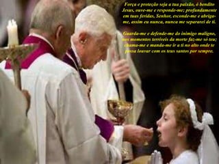 Força e proteção seja a tua paixão, ó bendito
Jesus, ouve-me e responde-me; profundamente
em tuas feridas, Senhor, esconde-me e abriga-
me, assim eu nunca, nunca me separarei de ti.
Guarda-me e defende-me do inimigo maligno,
nos momentos terríveis da morte faz-me só teu;
chama-me e manda-me ir a ti no alto onde te
possa louvar com os teus santos por sempre.
 