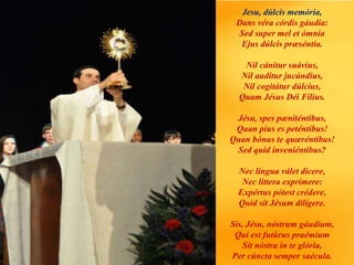 Jesu, dúlcis memória,
Dans véra córdis gáudia:
Sed super mel et ómnia
Ejus dúlcis præséntia.
Nil cánitur suávius,
Nil audítur jucúndius,
Nil cogitátur dúlcius,
Quam Jésus Déi Fílius.
Jésu, spes pæniténtibus,
Quan píus es peténtibus!
Quan bónus te quæréntibus!
Sed quid inveniéntibus?
Nec língua válet dícere,
Nec líttera exprímere:
Expértus pótest crédere,
Quid sit Jésum dilígere.
Sis, Jésu, nóstrum gáudium,
Qui est futúrus praémium
Sit nóstra in te glória,
Per cúncta semper saécula.
 
