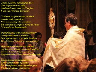 Jesus, o próprio pensamento de Ti
Com doçura enche o peito!
Ainda mais doce para ver Tua face
E em Tua Presença descansar.
Nenhuma voz pode cantar, nenhum
coração pode enquadrar,
Nem a memória pode encontrar,
Um som mais doce que o Nome de Jesus,
O Salvador da humanidade.
Ó esperança de todo coração contrito!
Ó alegria de todos os mansos!
Para aqueles que caem, quão bondoso
Tu és! Como é bom para quem procura!
Mas e para aqueles que encontram?
Ah! isso Nem língua nem caneta podem
mostrar O amor de Jesus, o que é,
Ninguém além de Seus entes queridos sabe.
Jesus! nossa única esperança seja Tu,
Como Tu serás nosso prêmio;
Em Ti esteja toda a nossa glória agora,
E pela eternidade. Um homem.
 