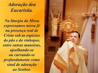 Adoração dea
Eucaristia.
Na liturgia da Missa
expressamos nossa fé
na presença real de
Cristo sob as espécies
do pão e do vinhopor,
entre outras maneiras,
ajoelhando-se
ou curvando-se
profundamente como
sinal de adoração
ao Senhor.
 