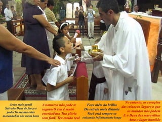 Jesus mais gentil
SalvadorDeus de força e
poderTu mesmo estás
morandoEm nós nesta hora
A natureza não pode te
segurarO céu é muito
estreitoPara Tua glória
sem fimE Teu estado real
Fora além do brilho
Da estrela mais distante
Você está sempre se
esticando Infinitamente longe
No entanto, os corações
das crianças Segure o que
os mundos não podem
E o Deus das maravilhas
Ama o lugar humilde
 
