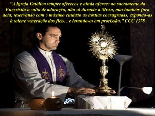 "A Igreja Católica sempre ofereceu e ainda oferece ao sacramento da
Eucaristia o culto de adoração, não só durante a Missa, mas também fora
dela, reservando com o máximo cuidado as hóstias consagradas, expondo-as
à solene veneração dos fiéis. , e levando-os em procissão." CCC 1378
 