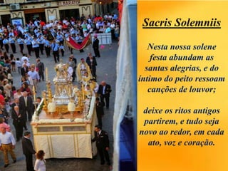 Sacris Solemniis
Nesta nossa solene
festa abundam as
santas alegrias, e do
íntimo do peito ressoam
canções de louvor;
deixe os ritos antigos
partirem, e tudo seja
novo ao redor, em cada
ato, voz e coração.
 