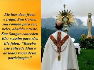 Ele lhes deu, fraco
e frágil, Sua Carne,
sua comida para ser;
neles, abatido e triste,
Seu Sangue concedeu
Ele: e assim para eles
Ele falou: “Receba
este cálicede Mim e
de todos vocês desta
participação.”
 