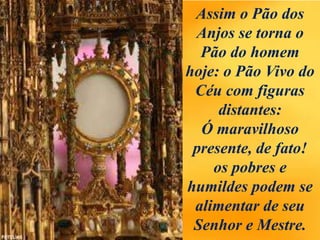 Assim o Pão dos
Anjos se torna o
Pão do homem
hoje: o Pão Vivo do
Céu com figuras
distantes:
Ó maravilhoso
presente, de fato!
os pobres e
humildes podem se
alimentar de seu
Senhor e Mestre.
 