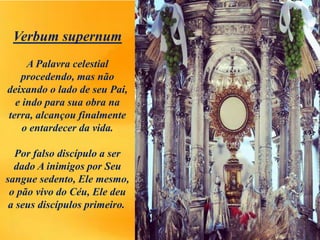 Verbum supernum
A Palavra celestial
procedendo, mas não
deixando o lado de seu Pai,
e indo para sua obra na
terra, alcançou finalmente
o entardecer da vida.
Por falso discípulo a ser
dado A inimigos por Seu
sangue sedento, Ele mesmo,
o pão vivo do Céu, Ele deu
a seus discípulos primeiro.
 