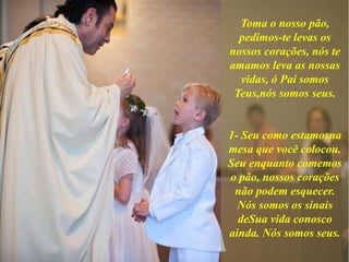 Toma o nosso pão,
pedimos-te levas os
nossos corações, nós te
amamos leva as nossas
vidas, ó Pai somos
Teus,nós somos seus.
1- Seu como estamosna
mesa que você colocou.
Seu enquanto comemos
o pão, nossos corações
não podem esquecer.
Nós somos os sinais
deSua vida conosco
ainda. Nós somos seus.
 