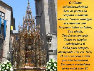 Ó Vítima
salvadora,abrindo
bem as portas do
céupara o homem
abaixo; Nossos inimigos
pressionam com
forçapor todos os lados,
Tua ajuda,
Tua força concede.
Todos os elogios
eobrigado a ti
-Suba para sempre,
abençoado Um em Três;
Ó nos conceda a vida
que não terminará,
Em nossa verdadeira
terra natal com Ti.
 