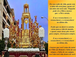 Eu sou o pão da vida, quem vem
a mim não terá fome, quem crê
em mim não terá sede. Ninguém
pode vir a Mim a menos
que o Pai o atraia.
E eu o ressuscitarei, e o
ressuscitarei, e o ressuscitarei
no último dia.
O pão que eu darei é a minha
carne para a vida do mundo,
e quem comer deste pão viverá
para sempre, viverá para sempre.
E eu o ressuscitarei, e o
ressuscitarei, e o ressuscitarei
no último dia.
A menos que você coma da carne
do Filho do Homem e beba do seu
sangue, e beba do seu sangue,
você não terá vida dentro de você.
 