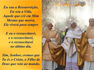 Eu sou a Ressurreição,
Eu sou a Vida,
Aquele que crê em Mim
Mesmo que morra,
Ele viverá para sempre
E eu o ressuscitarei,
e o ressuscitarei,
e o ressuscitarei
no último dia.
Sim, Senhor, cremos que
Tu és o Cristo, o Filho de
Deus que veio ao mundo.
 