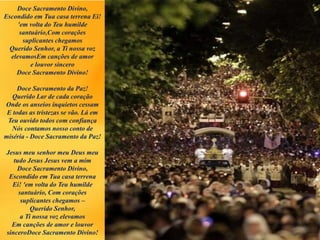 Doce Sacramento Divino,
Escondido em Tua casa terrena Ei!
'em volta do Teu humilde
santuário,Com corações
suplicantes chegamos
Querido Senhor, a Ti nossa voz
elevamosEm canções de amor
e louvor sincero
Doce Sacramento Divino!
Doce Sacramento da Paz!
Querido Lar de cada coração
Onde os anseios inquietos cessam
E todas as tristezas se vão. Lá em
Teu ouvido todos com confiança
Nós contamos nosso conto de
miséria - Doce Sacramento da Paz!
Jesus meu senhor meu Deus meu
tudo Jesus Jesus vem a mim
Doce Sacramento Divino,
Escondido em Tua casa terrena
Ei! 'em volta do Teu humilde
santuário, Com corações
suplicantes chegamos –
Querido Senhor,
a Ti nossa voz elevamos
Em canções de amor e louvor
sinceroDoce Sacramento Divino!
 