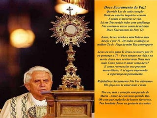 Doce Sacramento da Paz!
Querido Lar de cada coração
Onde os anseios inquietos cessam
E todas as tristezas se vão.
Lá em Teu ouvido todos com confiança
Nós contamos nosso conto de miséria
Doce Sacramento da Paz! (2)
Jesus, Jesus, venha a mimTodo o meu
desejo é por Ti - De todos os amigos o
melhor Tu és Faça de mim Tua contraparte
Jesus eu vivo para Ti Jesus eu morro por Ti
eu pertenço a Ti - Para sempre na vida e na
morte Jesus meu senhor meu Deus meu
tudo Como posso te amar como devo?
E como reverenciar este presente
maravilhoso, A té agora superando
a esperança ou pensamento
RefrãoDoce Sacramento Nós Vos adoramos
Oh, faça-nos te amar mais e mais
Tive eu, mas o coração sem pecado de
Maria - Amar-Te com meu querido Rei.
Oh com que explosão de louvor fervoroso,
Tua bondade Jesus eu gostaria de cantar.
 