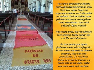 Você deve atravessar o deserto
estéril, mas não morrerás de sede.
Você deve vagar longe em
segurança embora você não saiba
o caminho. Você deve falar suas
palavras em terras estrangeirase
todos entenderão. Você verá
a face de Deus e viverá.
Não tenha medo. Eu vou antes de
você sempre; Venha seguir-me,
e eu lhe darei descanso.
Se você passar por águas
furiosasno mar, não te afogarás.
Se você andar em meio às chamas
ardentes, você não será
prejudicado. Se você ficar
diante do poder do inferno e a
morte está ao seu lado, saiba
que estou com você em tudo.
 