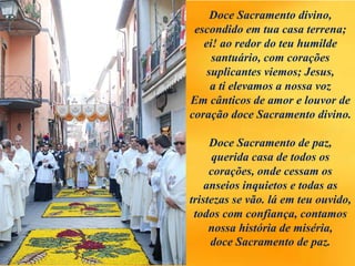 Doce Sacramento divino,
escondido em tua casa terrena;
ei! ao redor do teu humilde
santuário, com corações
suplicantes viemos; Jesus,
a ti elevamos a nossa voz
Em cânticos de amor e louvor de
coração doce Sacramento divino.
Doce Sacramento de paz,
querida casa de todos os
corações, onde cessam os
anseios inquietos e todas as
tristezas se vão. lá em teu ouvido,
todos com confiança, contamos
nossa história de miséria,
doce Sacramento de paz.
 