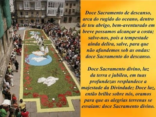 Doce Sacramento de descanso,
arca do rugido do oceano, dentro
de teu abrigo, bem-aventurado em
breve possamos alcançar a costa;
salve-nos, pois a tempestade
ainda delira, salve, para que
não afundemos sob as ondas:
doce Sacramento do descanso.
Doce Sacramento divino, luz
da terra e jubileu, em tuas
profundezas resplandece a
majestade da Divindade; Doce luz,
então brilhe sobre nós, oramos
para que as alegrias terrenas se
esvaiam: doce Sacramento divino.
 