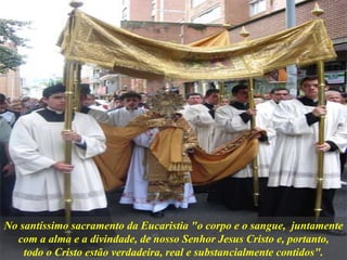 No santíssimo sacramento da Eucaristia "o corpo e o sangue, juntamente
com a alma e a divindade, de nosso Senhor Jesus Cristo e, portanto,
todo o Cristo estão verdadeira, real e substancialmente contidos".
 