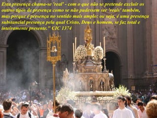 Esta presença chama-se 'real' - com o que não se pretende excluir os
outros tipos de presença como se não pudessem ser 'reais' também,
mas porque é presença no sentido mais amplo: ou seja, é uma presença
substancial presença pela qual Cristo, Deus e homem, se faz total e
inteiramente presente." CIC 1374
 