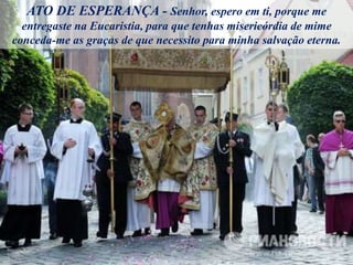ATO DE ESPERANÇA - Senhor, espero em ti, porque me
entregaste na Eucaristia, para que tenhas misericórdia de mime
conceda-me as graças de que necessito para minha salvação eterna.
 