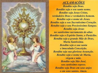 ACLAMAÇÕES
Bendito seja Deus.
Bendito seja o seu santo nome.
Bendito seja Jesus Cristo,
verdadeiro Deus e verdadeiro homem.
Bendito seja o nome de Jesus.
Bendito seja o seu Sacratíssimo Coração.
Bendito seja o seu Preciosíssimo Sangue.
Bendito seja Jesus
no santíssimo sacramento do altar.
Bendito seja o Espírito Santo, o Paráclito.
Bendita seja a grande Mãe de Deus,
Maria Santíssima.
Bendita seja a sua santa
e imaculada Conceição.
Bendita seja sua gloriosa Assunção.
Bendito seja o nome de Maria,
virgem e mãe.
Bendito seja São José,
seu castíssimo esposo.
Bendito seja Deus em seus anjos
e em seus santos. Amen.
 