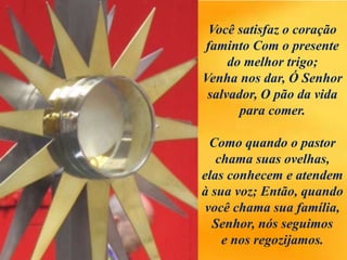 Você satisfaz o coração
faminto Com o presente
do melhor trigo;
Venha nos dar, Ó Senhor
salvador, O pão da vida
para comer.
Como quando o pastor
chama suas ovelhas,
elas conhecem e atendem
à sua voz; Então, quando
você chama sua família,
Senhor, nós seguimos
e nos regozijamos.
 