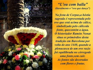 “L'ou com balla”
(literalmente o “ovo que dança”)
Na festa de Corpus,a hóstia
sagrada é representada pelo
ovo que está acima do cálice,
simbolizado pelo cáliceda
fonte, quecontém a água.
O historiador Ramón Nonat
situa os primórdios desta
tradição em Barcelona por
volta do ano 1440, quando a
plenacasca de um ovo vazio
foi equilibrada no córregode
uma fonte,sem cair.
As fontes são decoradas
com flores e frutas.
 