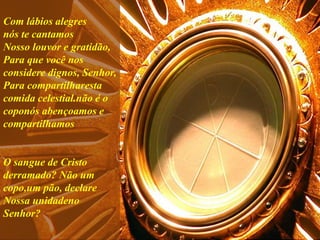 Com lábios alegres
nós te cantamos
Nosso louvor e gratidão,
Para que você nos
considere dignos, Senhor,
Para compartilharesta
comida celestial.não é o
coponós abençoamos e
compartilhamos
O sangue de Cristo
derramado? Não um
copo,um pão, declare
Nossa unidadeno
Senhor?
 