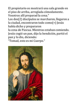 El propietario os mostrará una sala grande en
el piso de arriba, arreglada cómodamente.
Vosotros allí preparad la cena.”
Los dos(2) discípulos se marcharon, llegaron a
la ciudad, encontraron todo como(=) Jesús
había dicho y prepararon
la cena de Pascua. Mientras estaban comiendo.
Jesús cogió un pan, dijo la bendición, partió el
pan y lo dio, diciendo:
“Tomad, esto es mi Cuerpo.”
 