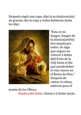 Después cogió una copa, dijo la acción(oración)
de gracias, dio la copa y todos bebieron. Jesús
les dijo:
“Ésta es mi
Sangre, Sangre de
la alianza(unión)
derramada por
todos. Os digo
que seguro no
volveré a beber
[del fruto de la
vid] hasta el día
que pueda beber
el vino nuevo en
el Reino de Dios.”
Después de
cantar el salmo,
salieron para el
monte de los Olivos.
Palabra del Señor. Gloria a ti Señor Jesús.
 