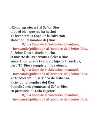 ¿Cómo agradeceré al Señor Dios
todo el bien que me ha hecho?
Yo levantaré la Copa de la Salvación,
alabando [el nombre de] Dios.
R/. La Copa de la Salvación levantaré,
invocando(pidiendo) al [nombre del] Señor Dios.
Al Señor Dios le duele mucho
la muerte de las personas fieles a Dios.
Señor Dios, yo soy tu siervo, hijo de tu esclava,
pero Tú(Dios) rompiste mis cadenas.
R/. La Copa de la Salvación levantaré,
invocando(pidiendo) al [nombre del] Señor Dios.
Yo te ofreceré un sacrifico de alabanza,
diciendo [el nombre de] Dios,
Cumpliré mis promesas al Señor Dios,
en presencia de toda la gente.
R/. La Copa de la Salvación levantaré,
invocando(pidiendo) al [nombre del] Señor Dios.
 
