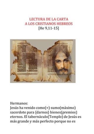 LECTURA DE LA CARTA
A LOS CRISTIANOS HEBREOS
[He 9,11-15]
Hermanos:
Jesús ha venido como(=) sumo(máximo)
sacerdote para {darnos} bienes(premios)
eternos. El tabernáculo(Templo) de Jesús es
más grande y más perfecto porque no es
 