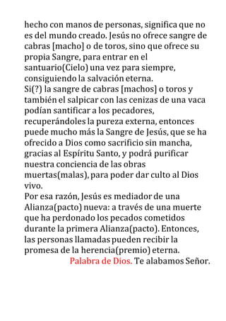 hecho con manos de personas, significa que no
es del mundo creado. Jesús no ofrece sangre de
cabras [macho] o de toros, sino que ofrece su
propia Sangre, para entrar en el
santuario(Cielo)una vez para siempre,
consiguiendo la salvación eterna.
Si(?) la sangre de cabras [machos] o toros y
también el salpicar con las cenizas de una vaca
podían santificar a los pecadores,
recuperándoles la pureza externa, entonces
puede mucho más la Sangre de Jesús, que se ha
ofrecido a Dios como sacrificio sin mancha,
gracias al Espíritu Santo, y podrá purificar
nuestra conciencia de las obras
muertas(malas),para poder dar culto al Dios
vivo.
Por esa razón, Jesús es mediadorde una
Alianza(pacto)nueva: a través de una muerte
que ha perdonado los pecados cometidos
durante la primera Alianza(pacto). Entonces,
las personas llamadaspueden recibir la
promesa de la herencia(premio)eterna.
Palabra de Dios. Te alabamos Señor.
 