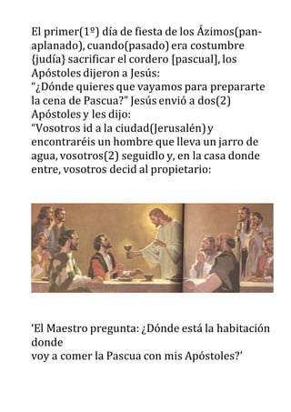 El primer(1º) día de fiesta de los Ázimos(pan-
aplanado), cuando(pasado)era costumbre
{judía} sacrificar el cordero [pascual], los
Apóstoles dijeron a Jesús:
“¿Dónde quieres que vayamos para prepararte
la cena de Pascua?” Jesús envió a dos(2)
Apóstoles y les dijo:
“Vosotros id a la ciudad(Jerusalén)y
encontraréis un hombre que lleva un jarro de
agua, vosotros(2) seguidlo y, en la casa donde
entre, vosotros decid al propietario:
‘El Maestro pregunta: ¿Dónde está la habitación
donde
voy a comer la Pascua con mis Apóstoles?’
 